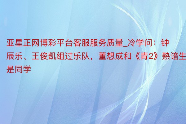 亚星正网博彩平台客服服务质量_冷学问：钟辰乐、王俊凯组过乐队，董想成和《青2》熟谙生是同学