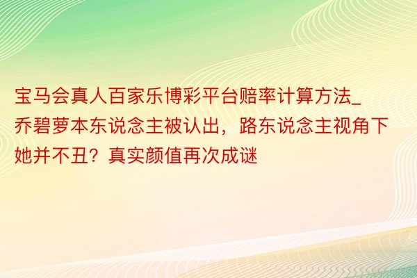 宝马会真人百家乐博彩平台赔率计算方法_乔碧萝本东说念主被认出，路东说念主视角下她并不丑？真实颜值再次成谜