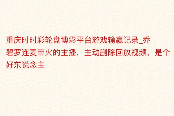 重庆时时彩轮盘博彩平台游戏输赢记录_乔碧罗连麦带火的主播，主动删除回放视频，是个好东说念主