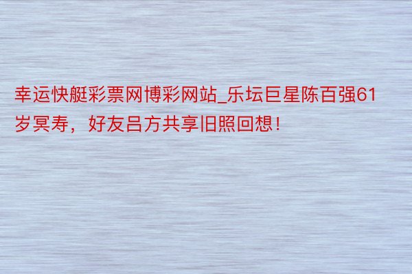 幸运快艇彩票网博彩网站_乐坛巨星陈百强61岁冥寿，好友吕方共享旧照回想！