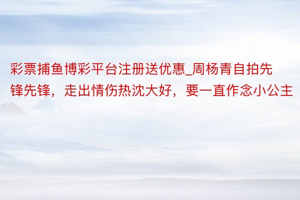 彩票捕鱼博彩平台注册送优惠_周杨青自拍先锋先锋，走出情伤热沈大好，要一直作念小公主