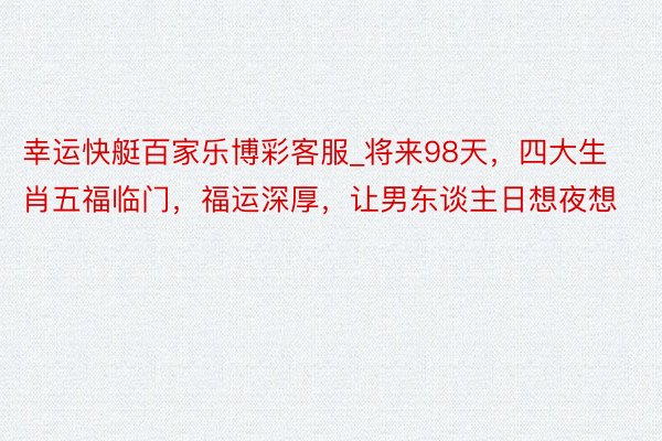 幸运快艇百家乐博彩客服_将来98天，四大生肖五福临门，福运深厚，让男东谈主日想夜想