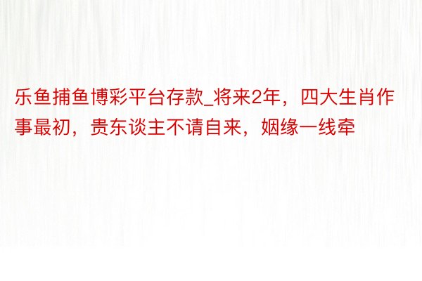 乐鱼捕鱼博彩平台存款_将来2年，四大生肖作事最初，贵东谈主不请自来，姻缘一线牵