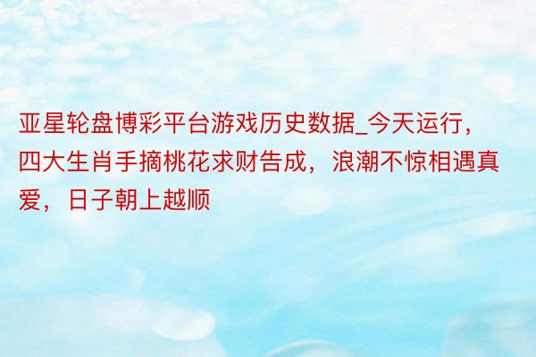 亚星轮盘博彩平台游戏历史数据_今天运行，四大生肖手摘桃花求财告成，浪潮不惊相遇真爱，日子朝上越顺