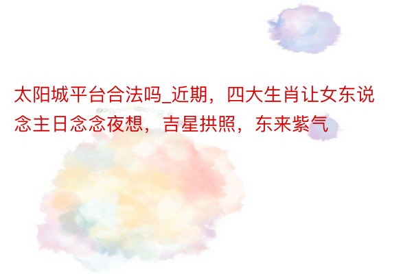 太阳城平台合法吗_近期，四大生肖让女东说念主日念念夜想，吉星拱照，东来紫气