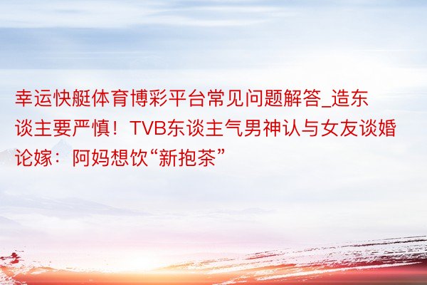 幸运快艇体育博彩平台常见问题解答_造东谈主要严慎！TVB东谈主气男神认与女友谈婚论嫁：阿妈想饮“新抱茶”