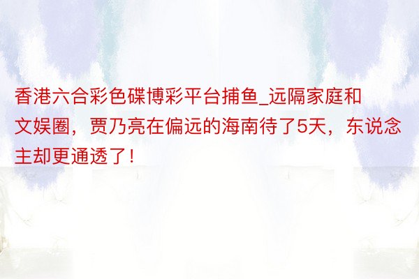 香港六合彩色碟博彩平台捕鱼_远隔家庭和文娱圈，贾乃亮在偏远的海南待了5天，东说念主却更通透了！
