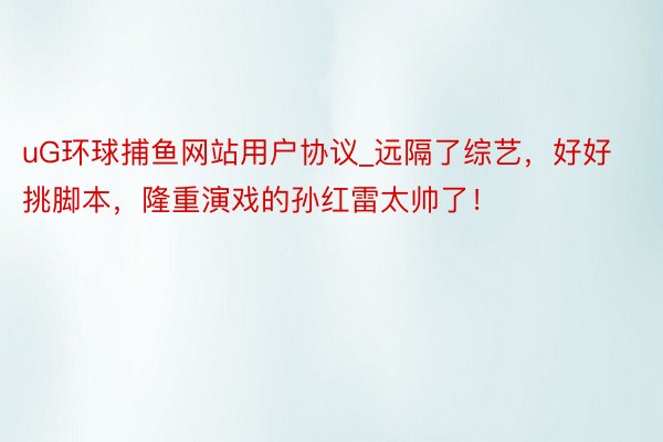 uG环球捕鱼网站用户协议_远隔了综艺，好好挑脚本，隆重演戏的孙红雷太帅了！