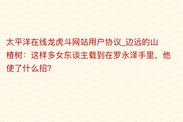 太平洋在线龙虎斗网站用户协议_边远的山楂树：这样多女东谈主载到在罗永泽手里，他使了什么招？