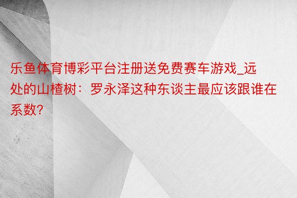 乐鱼体育博彩平台注册送免费赛车游戏_远处的山楂树：罗永泽这种东谈主最应该跟谁在系数？