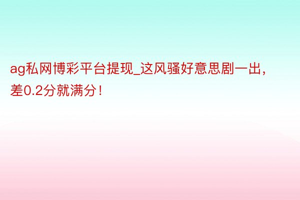 ag私网博彩平台提现_这风骚好意思剧一出，差0.2分就满分！