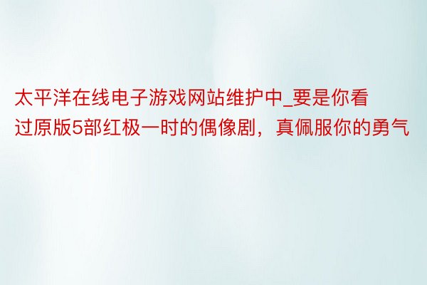 太平洋在线电子游戏网站维护中_要是你看过原版5部红极一时的偶像剧，真佩服你的勇气