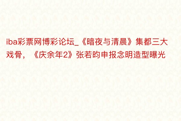iba彩票网博彩论坛_《暗夜与清晨》集都三大戏骨，《庆余年2》张若昀申报念明造型曝光