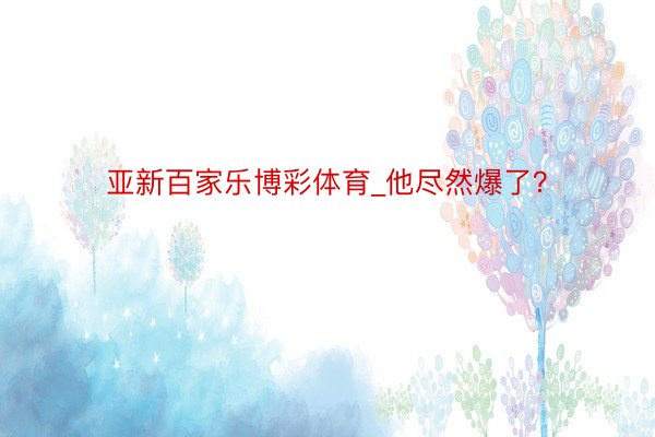亚新百家乐博彩体育_他尽然爆了？