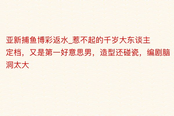 亚新捕鱼博彩返水_惹不起的千岁大东谈主定档，又是第一好意思男，造型还碰瓷，编剧脑洞太大