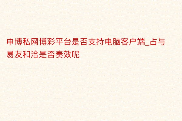 申博私网博彩平台是否支持电脑客户端_占与易友和洽是否奏效呢