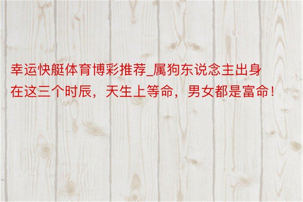 幸运快艇体育博彩推荐_属狗东说念主出身在这三个时辰，天生上等命，男女都是富命！