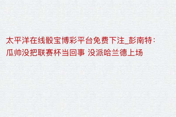 太平洋在线骰宝博彩平台免费下注_彭南特：瓜帅没把联赛杯当回事 没派哈兰德上场