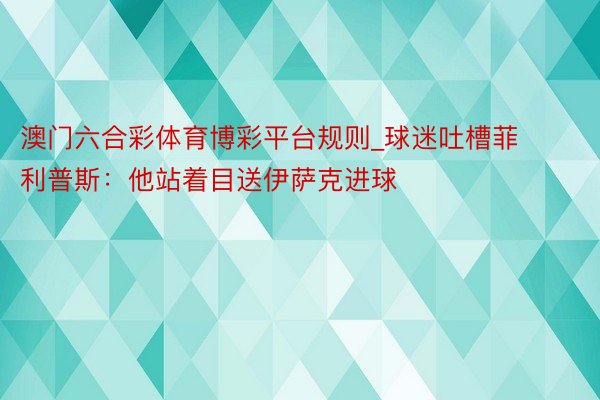 澳门六合彩体育博彩平台规则_球迷吐槽菲利普斯：他站着目送伊萨克进球