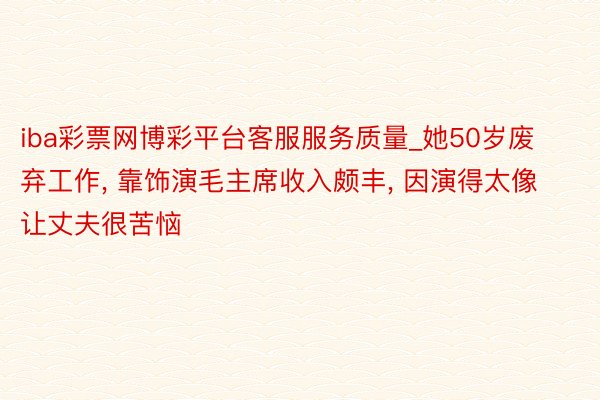 iba彩票网博彩平台客服服务质量_她50岁废弃工作, 靠饰演毛主席收入颇丰, 因演得太像让丈夫很苦恼