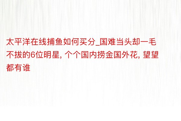 太平洋在线捕鱼如何买分_国难当头却一毛不拔的6位明星, 个个国内捞金国外花, 望望都有谁