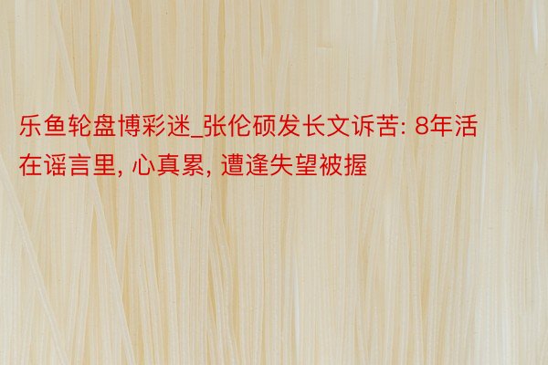 乐鱼轮盘博彩迷_张伦硕发长文诉苦: 8年活在谣言里, 心真累, 遭逢失望被握