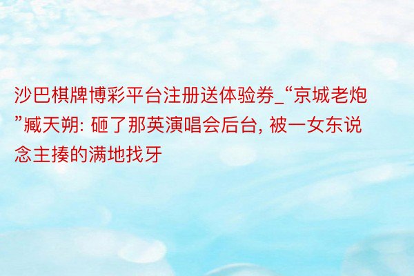 沙巴棋牌博彩平台注册送体验券_“京城老炮”臧天朔: 砸了那英演唱会后台, 被一女东说念主揍的满地找牙