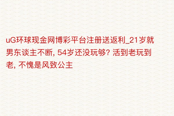 uG环球现金网博彩平台注册送返利_21岁就男东谈主不断， 54岁还没玩够? 活到老玩到老， 不愧是风致公主