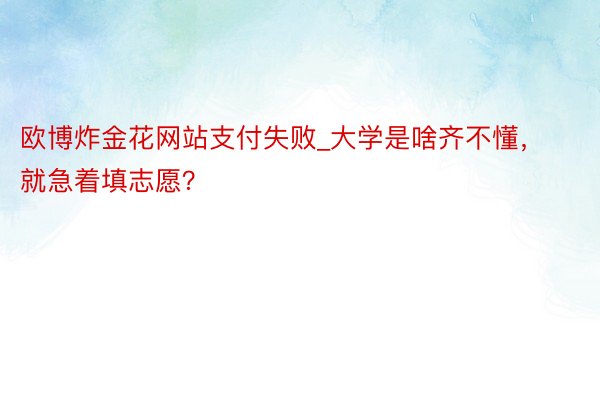 欧博炸金花网站支付失败_大学是啥齐不懂，就急着填志愿？