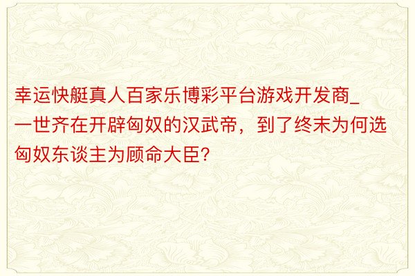 幸运快艇真人百家乐博彩平台游戏开发商_一世齐在开辟匈奴的汉武帝，到了终末为何选匈奴东谈主为顾命大臣？