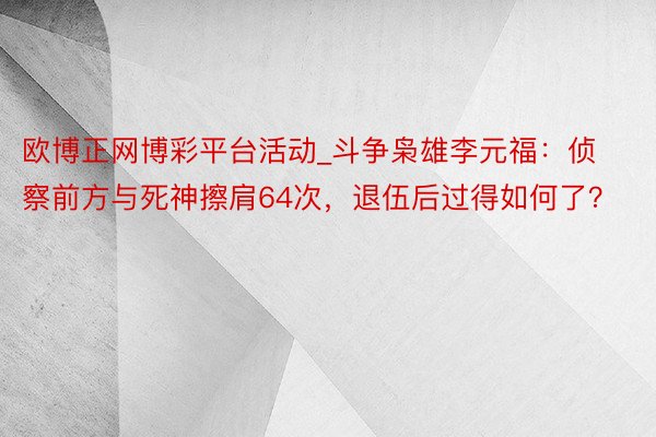 欧博正网博彩平台活动_斗争枭雄李元福：侦察前方与死神擦肩64次，退伍后过得如何了？