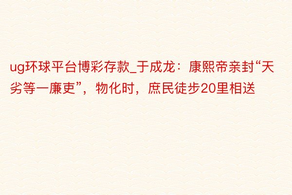 ug环球平台博彩存款_于成龙：康熙帝亲封“天劣等一廉吏”，物化时，庶民徒步20里相送