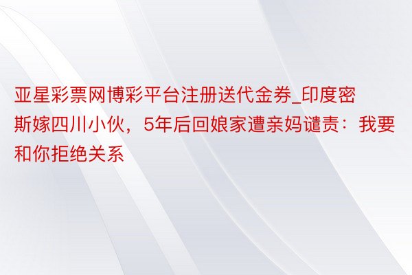 亚星彩票网博彩平台注册送代金券_印度密斯嫁四川小伙，5年后回娘家遭亲妈谴责：我要和你拒绝关系