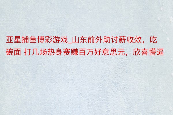 亚星捕鱼博彩游戏_山东前外助讨薪收效，吃碗面 打几场热身赛赚百万好意思元，欣喜懵逼