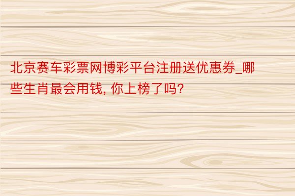北京赛车彩票网博彩平台注册送优惠券_哪些生肖最会用钱, 你上榜了吗?