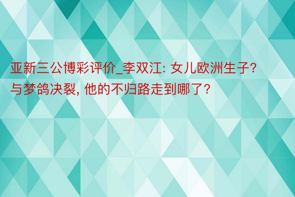 亚新三公博彩评价_李双江: 女儿欧洲生子? 与梦鸽决裂， 他的不归路走到哪了?