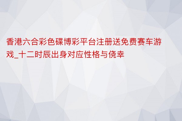 香港六合彩色碟博彩平台注册送免费赛车游戏_十二时辰出身对应性格与侥幸