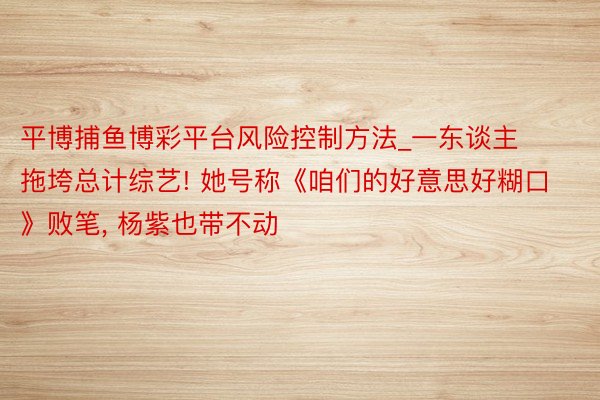 平博捕鱼博彩平台风险控制方法_一东谈主拖垮总计综艺! 她号称《咱们的好意思好糊口》败笔， 杨紫也带不动