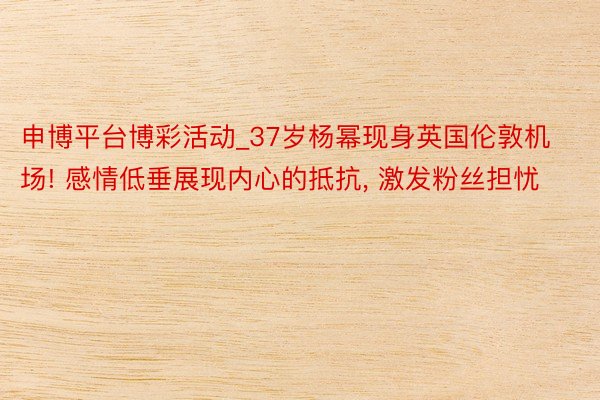 申博平台博彩活动_37岁杨幂现身英国伦敦机场! 感情低垂展现内心的抵抗, 激发粉丝担忧