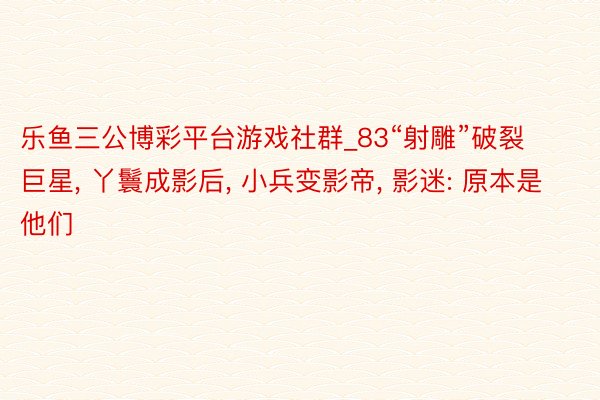 乐鱼三公博彩平台游戏社群_83“射雕”破裂巨星， 丫鬟成影后， 小兵变影帝， 影迷: 原本是他们