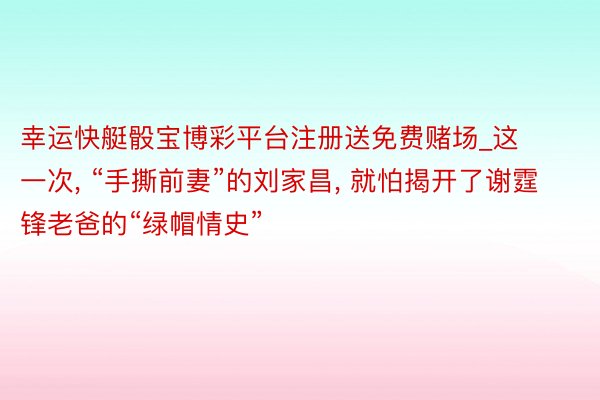 幸运快艇骰宝博彩平台注册送免费赌场_这一次, “手撕前妻”的刘家昌, 就怕揭开了谢霆锋老爸的“绿帽情史”