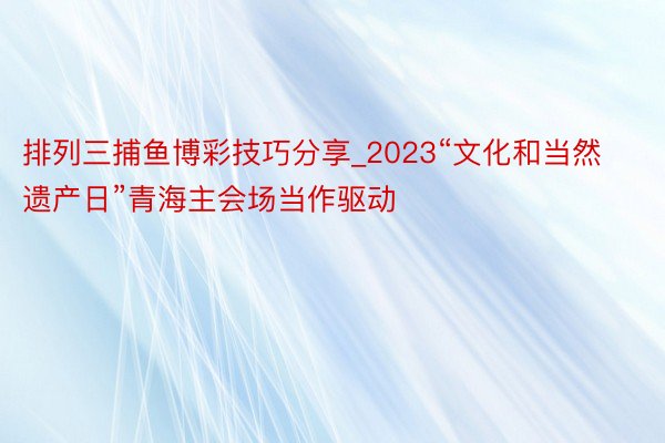 排列三捕鱼博彩技巧分享_2023“文化和当然遗产日”青海主会场当作驱动