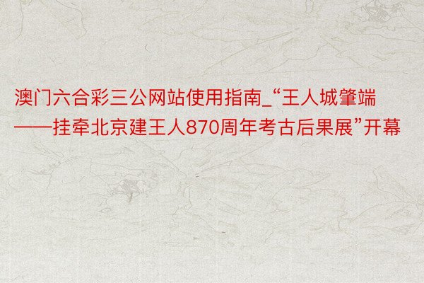 澳门六合彩三公网站使用指南_“王人城肇端——挂牵北京建王人870周年考古后果展”开幕