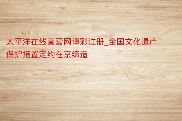 太平洋在线直营网博彩注册_全国文化遗产保护措置定约在京缔造