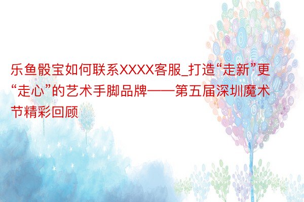 乐鱼骰宝如何联系XXXX客服_打造“走新”更“走心”的艺术手脚品牌——第五届深圳魔术节精彩回顾
