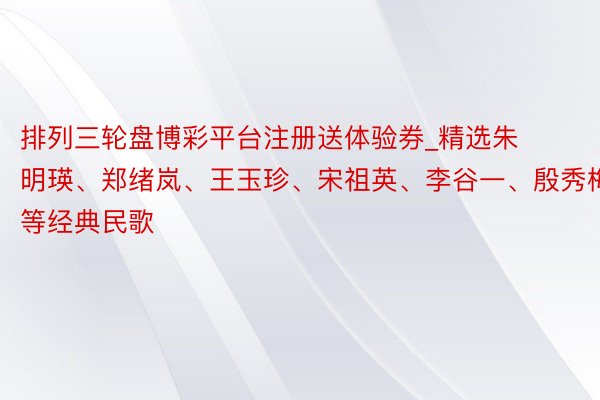 排列三轮盘博彩平台注册送体验券_精选朱明瑛、郑绪岚、王玉珍、宋祖英、李谷一、殷秀梅等经典民歌