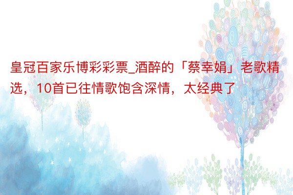 皇冠百家乐博彩彩票_酒醉的「蔡幸娟」老歌精选，10首已往情歌饱含深情，太经典了