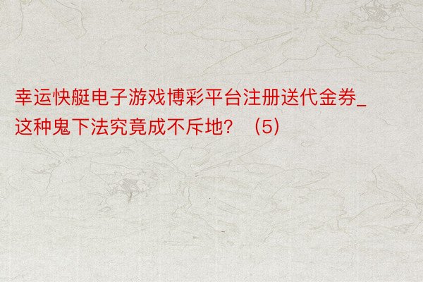 幸运快艇电子游戏博彩平台注册送代金券_这种鬼下法究竟成不斥地？（5）