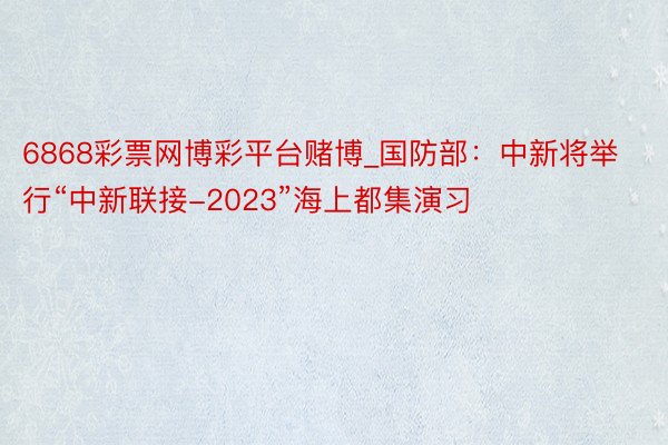 6868彩票网博彩平台赌博_国防部：中新将举行“中新联接-2023”海上都集演习