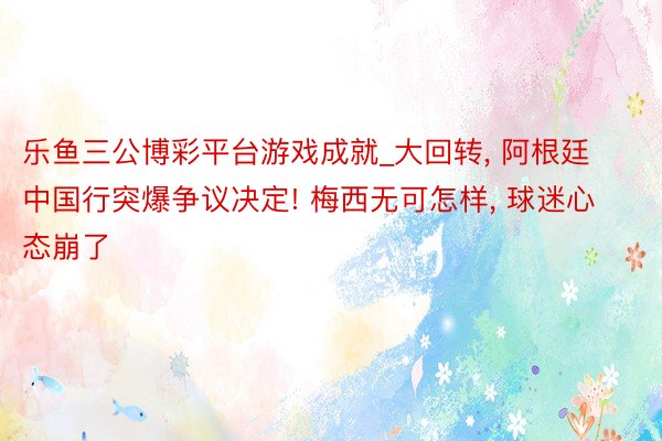 乐鱼三公博彩平台游戏成就_大回转, 阿根廷中国行突爆争议决定! 梅西无可怎样, 球迷心态崩了